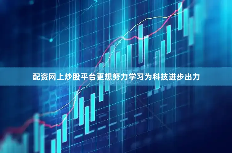 配资网上炒股平台更想努力学习为科技进步出力