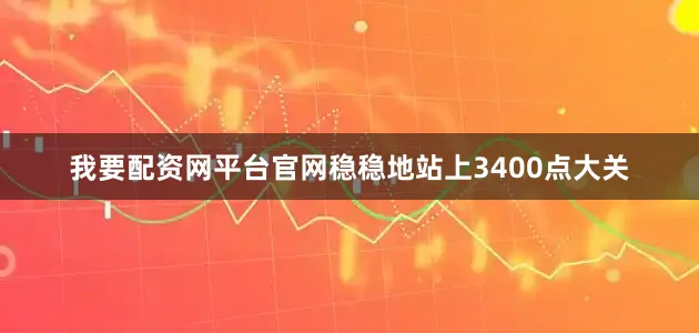 我要配资网平台官网稳稳地站上3400点大关