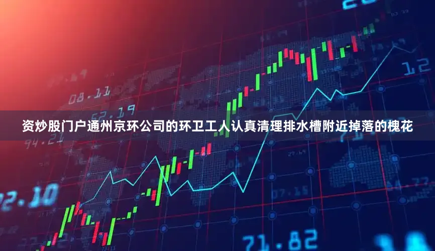 资炒股门户通州京环公司的环卫工人认真清理排水槽附近掉落的槐花