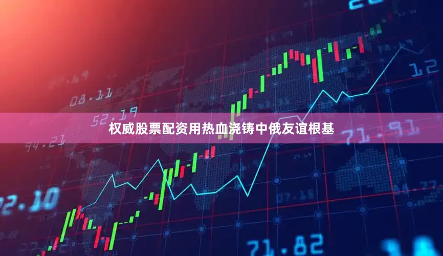 权威股票配资用热血浇铸中俄友谊根基