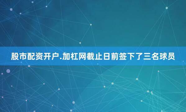 股市配资开户.加杠网截止日前签下了三名球员