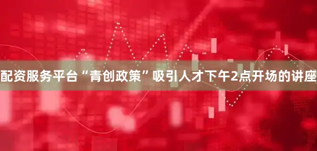 配资服务平台“青创政策”吸引人才下午2点开场的讲座